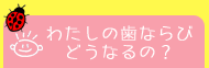 わたしの歯ならびどうなるの？